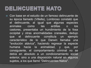    Con base en el estudio de un famoso delincuente de
    su época llamado (Villella), Lombroso constató que
    el delincuente, al igual que algunas especies
    animales       como      las     ardillas   o    los
    castores, presentaba un hundimiento de la fosa
    occipital y otras anormalidades craneales, dedujo
    que el delincuente constituía un ejemplo
    característico de lo que Darwin llamaba una
    "evolución atávica", haciendo regresar la especie
    humana hacia la animalidad, y que, por
    consiguiente, el comportamiento criminal no se
    debía en absoluto a un condicionamiento social
    exterior, sino a una disposición natural en algunos
    sujetos, a los que llamó “Delincuentes Natos".
 