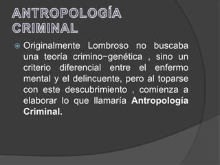    Originalmente Lombroso no buscaba
    una teoría crimino−genética , sino un
    criterio diferencial entre el enfermo
    mental y el delincuente, pero al toparse
    con este descubrimiento , comienza a
    elaborar lo que llamaría Antropología
    Criminal.
 