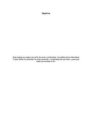 Objetivos




Este trabajo se realizo con el fin de mirar y profundizar los delitos de la informática
Y para darles ha entender ha otras personas y explicarles de que trata y para que
                               estén provenidas en fin.
 