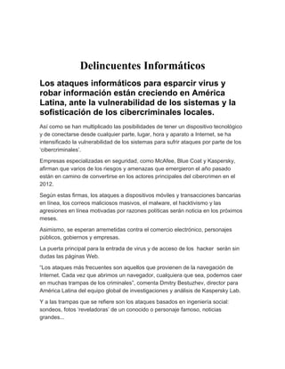 Delincuentes Informáticos
Los ataques informáticos para esparcir virus y
robar información están creciendo en América
Latina, ante la vulnerabilidad de los sistemas y la
sofisticación de los cibercriminales locales.
Así como se han multiplicado las posibilidades de tener un dispositivo tecnológico
y de conectarse desde cualquier parte, lugar, hora y aparato a Internet, se ha
intensificado la vulnerabilidad de los sistemas para sufrir ataques por parte de los
‘cibercriminales’.

Empresas especializadas en seguridad, como McAfee, Blue Coat y Kaspersky,
afirman que varios de los riesgos y amenazas que emergieron el año pasado
están en camino de convertirse en los actores principales del cibercrimen en el
2012.

Según estas firmas, los ataques a dispositivos móviles y transacciones bancarias
en línea, los correos maliciosos masivos, el malware, el hacktivismo y las
agresiones en línea motivadas por razones políticas serán noticia en los próximos
meses.

Asimismo, se esperan arremetidas contra el comercio electrónico, personajes
públicos, gobiernos y empresas.

La puerta principal para la entrada de virus y de acceso de los hacker serán sin
dudas las páginas Web.

“Los ataques más frecuentes son aquellos que provienen de la navegación de
Internet. Cada vez que abrimos un navegador, cualquiera que sea, podemos caer
en muchas trampas de los criminales”, comenta Dmitry Bestuzhev, director para
América Latina del equipo global de investigaciones y análisis de Kaspersky Lab.

Y a las trampas que se refiere son los ataques basados en ingeniería social:
sondeos, fotos ‘reveladoras’ de un conocido o personaje famoso, noticias
grandes...
 