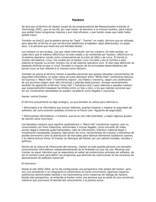 Hackers

Se dice que el término de Hacker surgió de los programadores del Massachusetts Institute of
Technology (MIT), que en los 60, por usar hacks, se llamaron a sí mismos hackers, para indicar
que podían hacer programas mejores y aun más eficaces, o que hacían cosas que nadie había
podido hacer.

También se dice[2] que la palabra deriva de "hack", "hachar" en inglés, término que se utilizaba
para describir la forma en que los técnicos telefónicos arreglaban cajas defectuosas, un golpe
seco. Y la persona que hacía eso era llamada hacker.

Los hackers no son piratas. Los que roban información son los crackers. En este sentido, se
suele decir que el sistema GNU/Linux ha sido creado y es mantenido por hackers. GNU/Linux es
el sistema operativo nacido como consecuencia de la unión de GNU y de Linux. El kernel (o
núcleo) del sistema, Linux, fue creado por el hacker Linus Torvalds y dio el nombre a este
sistema al mezclar su primer nombre con el del sistema operativo Unix. Si bien esta definición es
bastante artificial ya que ni Linus Torvalds ni ninguno de los principales desarrolladores del
kernel Linux se han referido a sí mismos como Hackers.

También se asocia el término hacker a aquellas personas que poseen elevados conocimientos de
seguridad informática, en estos casos se suele distinguir entre "White Hats" (sombreros blancos,
los buenos) o "Black Hats" ("sombreros negros", los malos o crackers), según una clasificación
de sus acciones (según sean sólo intrusivas o además destructivas). Aunque recientemente
también ha aparecido el término "Grey Hat" ("sombrero gris") para referirse a aquellos hackers
que ocasionalmente traspasan los limites entre un tipo u otro, o los que realizan acciones que
sin ser moralmente reprobables se pueden considerar como ilegales o viceversa.

Hacker contra Cracker

El término actualmente es algo ambiguo, ya que también se utiliza para referirse a:

* Aficionados a la informática que buscan defectos, puertas traseras y mejorar la seguridad del
software, así como prevenir posibles errores en el futuro (ver: Agujeros de seguridad).

* Delincuentes informáticos, o crackers, que es su uso más extendido, y según algunos grupos
de opinión sería incorrecto.

Los llamados crackers (que significa quebradores) o "Black hat" (sombreros negros) usan su
conocimiento con fines maliciosos, antimorales o incluso ilegales, como intrusión de redes,
acceso ilegal a sistemas gubernamentales, robo de información, distribuir material ilegal o
moralmente inaceptable, piratería, fabricación de virus, herramientas de Crackeo y elementos de
posible terrorismo como la distribución de manuales para fabricar elementos explosivos caseros
o la clásica tortura china. El Cracker se distingue del Hacker por sus valores morales, sociales y
políticos.

Dentro de la cultura de inframundo del Hacking , Hacker es toda aquella persona con elevados
conocimientos informáticos independientemente de la finalidad con que los use. Mientras que
Cracker es aquel individuo que se especializa en saltar las protecciones anticopia de software, de
ahí el nombre crack para definir los programas que eliminan las restricciones en las versiones de
demostración de software comercial.

El Activismo

Desde el año 2002-2003, se ha ido configurando una perspectiva más amplia del hacker, pero
con una orientación a su integración al hacktivismo en tanto movimiento. Aparecen espacios
autónomos denominados hacklab y los hackmeeting como instancias de diálogo de hackers.
Desde esta perspectiva, se entiende al hacker como una persona que es parte de una conciencia
colectiva que promueve la libertad del conocimiento y la justicia social.
 