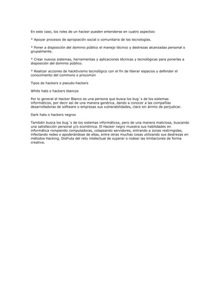 En este caso, los roles de un hacker pueden entenderse en cuatro aspectos:

* Apoyar procesos de apropiación social o comunitaria de las tecnologías.

* Poner a disposición del dominio público el manejo técnico y destrezas alcanzadas personal o
grupalmente.

* Crear nuevos sistemas, herramientas y aplicaciones técnicas y tecnológicas para ponerlas a
disposición del dominio público.

* Realizar acciones de hacktivismo tecnológico con el fin de liberar espacios y defender el
conocimiento del commons o procomún

Tipos de hackers o pseudo-hackers

White hats o hackers blancos

Por lo general el Hacker Blanco es una persona que busca los bug´s de los sistemas
informáticos, por decir así de una manera genérica, dando a conocer a las compañías
desarrolladoras de software o empresas sus vulnerabilidades, claro sin ánimo de perjudicar.

Dark hats o hackers negros

También busca los bug´s de los sistemas informáticos, pero de una manera maliciosa, buscando
una satisfacción personal y/o económica. El Hacker negro muestra sus habilidades en
informática rompiendo computadoras, colapsando servidores, entrando a zonas restringidas,
infectando redes o apoderándose de ellas, entre otras muchas cosas utilizando sus destrezas en
métodos Hacking. Disfruta del reto intelectual de superar o rodear las limitaciones de forma
creativa.
 