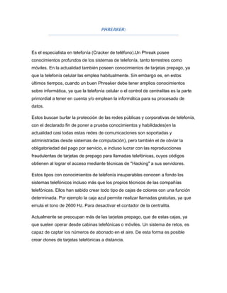 PHREAKER:



Es el especialista en telefonía (Cracker de teléfono).Un Phreak posee
conocimientos profundos de los sistemas de telefonía, tanto terrestres como
móviles. En la actualidad también poseen conocimientos de tarjetas prepago, ya
que la telefonía celular las emplea habitualmente. Sin embargo es, en estos
últimos tiempos, cuando un buen Phreaker debe tener amplios conocimientos
sobre informática, ya que la telefonía celular o el control de centralitas es la parte
primordial a tener en cuenta y/o emplean la informática para su procesado de
datos.

Estos buscan burlar la protección de las redes públicas y corporativas de telefonía,
con el declarado fin de poner a prueba conocimientos y habilidades(en la
actualidad casi todas estas redes de comunicaciones son soportadas y
administradas desde sistemas de computación), pero también el de obviar la
obligatoriedad del pago por servicio, e incluso lucrar con las reproducciones
fraudulentas de tarjetas de prepago para llamadas telefónicas, cuyos códigos
obtienen al lograr el acceso mediante técnicas de "Hacking" a sus servidores.

Estos tipos con conocimientos de telefonía insuperables conocen a fondo los
sistemas telefónicos incluso más que los propios técnicos de las compañías
telefónicas. Ellos han sabido crear todo tipo de cajas de colores con una función
determinada. Por ejemplo la caja azul permite realizar llamadas gratuitas, ya que
emula el tono de 2600 Hz. Para desactivar el contador de la centralita.

Actualmente se preocupan más de las tarjetas prepago, que de estas cajas, ya
que suelen operar desde cabinas telefónicas o móviles. Un sistema de retos, es
capaz de captar los números de abonado en el aire. De esta forma es posible
crear clones de tarjetas telefónicas a distancia.
 