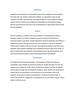 LAMMERS:

Aquellos que aprovechan el conocimiento adquirido y publicado por los expertos.
Si el sitio web que intentan vulnerar los detiene, su capacidad no les permite
continuar más allá. Generalmente, son despreciados por los verdaderos hackers
que los miran en menos por su falta de conocimientos y herramientas propias.
Muchos de los jóvenes que hoy en día se entretienen en este asunto forman parte
de esta categoría.

                                      GURUS:

Son los maestros y enseñan a los futuros Hackers. Normalmente se trata se
personas adultas, me refiero a adultas, porque la mayoría de Hackers son
personas jóvenes, que tienen amplia experiencia sobre los sistemas informáticos o
electrónicos y están de alguna forma hay, para enseñar a o sacar de cualquier
duda al joven iniciativo al tema. Es como una especie de profesor que tiene a sus
espaldas unas cuantas medallitas que lo identifican como el mejor de su serie. El
gurú no esta activo, pero absorbe conocimientos ya que sigue practicando, pero
para conocimientos propios y solos enseña las técnicas más básicas.

                                   BUCANEROS:

En realidad se trata de comerciantes. Los bucaneros venden los productos
crackeados como tarjetas de control de acceso de canales de pago. Por ello, los
bucaneros no existen en la Red. Solo se dedican a explotar este tipo de tarjetas
para canales de pago que los Hardware Crackers, crean. Suelen ser personas sin
ningún tipo de conocimientos ni de electrónica ni de informática, pero si de
negocios. El bucanero compra al CopyHacker y revende el producto bajo un
nombre comercial. En realidad es un empresario con mucha afición a ganar dinero
rápido y de forma sucia.
 