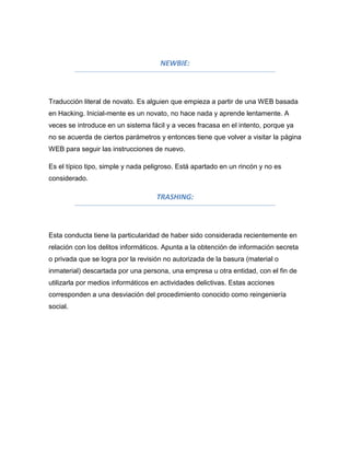NEWBIE:



Traducción literal de novato. Es alguien que empieza a partir de una WEB basada
en Hacking. Inicial-mente es un novato, no hace nada y aprende lentamente. A
veces se introduce en un sistema fácil y a veces fracasa en el intento, porque ya
no se acuerda de ciertos parámetros y entonces tiene que volver a visitar la página
WEB para seguir las instrucciones de nuevo.

Es el típico tipo, simple y nada peligroso. Está apartado en un rincón y no es
considerado.

                                    TRASHING:



Esta conducta tiene la particularidad de haber sido considerada recientemente en
relación con los delitos informáticos. Apunta a la obtención de información secreta
o privada que se logra por la revisión no autorizada de la basura (material o
inmaterial) descartada por una persona, una empresa u otra entidad, con el fin de
utilizarla por medios informáticos en actividades delictivas. Estas acciones
corresponden a una desviación del procedimiento conocido como reingeniería
social.
 