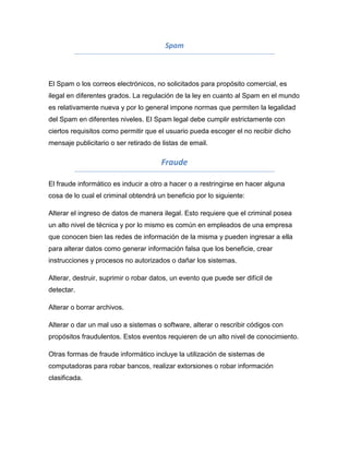 Spam



El Spam o los correos electrónicos, no solicitados para propósito comercial, es
ilegal en diferentes grados. La regulación de la ley en cuanto al Spam en el mundo
es relativamente nueva y por lo general impone normas que permiten la legalidad
del Spam en diferentes niveles. El Spam legal debe cumplir estrictamente con
ciertos requisitos como permitir que el usuario pueda escoger el no recibir dicho
mensaje publicitario o ser retirado de listas de email.

                                      Fraude

El fraude informático es inducir a otro a hacer o a restringirse en hacer alguna
cosa de lo cual el criminal obtendrá un beneficio por lo siguiente:

Alterar el ingreso de datos de manera ilegal. Esto requiere que el criminal posea
un alto nivel de técnica y por lo mismo es común en empleados de una empresa
que conocen bien las redes de información de la misma y pueden ingresar a ella
para alterar datos como generar información falsa que los beneficie, crear
instrucciones y procesos no autorizados o dañar los sistemas.

Alterar, destruir, suprimir o robar datos, un evento que puede ser difícil de
detectar.

Alterar o borrar archivos.

Alterar o dar un mal uso a sistemas o software, alterar o rescribir códigos con
propósitos fraudulentos. Estos eventos requieren de un alto nivel de conocimiento.

Otras formas de fraude informático incluye la utilización de sistemas de
computadoras para robar bancos, realizar extorsiones o robar información
clasificada.
 