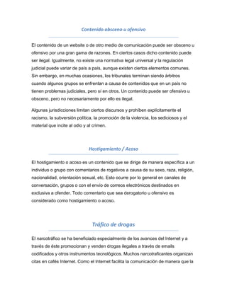 Contenido obsceno u ofensivo

El contenido de un website o de otro medio de comunicación puede ser obsceno u
ofensivo por una gran gama de razones. En ciertos casos dicho contenido puede
ser ilegal. Igualmente, no existe una normativa legal universal y la regulación
judicial puede variar de país a país, aunque existen ciertos elementos comunes.
Sin embargo, en muchas ocasiones, los tribunales terminan siendo árbitros
cuando algunos grupos se enfrentan a causa de contenidos que en un país no
tienen problemas judiciales, pero sí en otros. Un contenido puede ser ofensivo u
obsceno, pero no necesariamente por ello es ilegal.

Algunas jurisdicciones limitan ciertos discursos y prohíben explícitamente el
racismo, la subversión política, la promoción de la violencia, los sediciosos y el
material que incite al odio y al crimen.




                              Hostigamiento / Acoso

El hostigamiento o acoso es un contenido que se dirige de manera específica a un
individuo o grupo con comentarios de rogativos a causa de su sexo, raza, religión,
nacionalidad, orientación sexual, etc. Esto ocurre por lo general en canales de
conversación, grupos o con el envío de correos electrónicos destinados en
exclusiva a ofender. Todo comentario que sea derogatorio u ofensivo es
considerado como hostigamiento o acoso.




                                Tráfico de drogas

El narcotráfico se ha beneficiado especialmente de los avances del Internet y a
través de éste promocionan y venden drogas ilegales a través de emails
codificados y otros instrumentos tecnológicos. Muchos narcotraficantes organizan
citas en cafés Internet. Como el Internet facilita la comunicación de manera que la
 