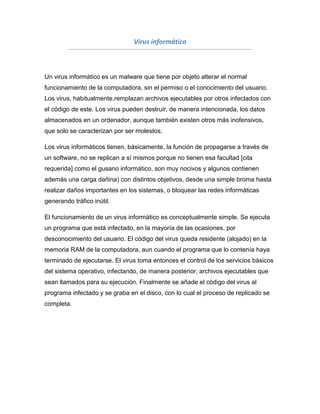 Virus informático



Un virus informático es un malware que tiene por objeto alterar el normal
funcionamiento de la computadora, sin el permiso o el conocimiento del usuario.
Los virus, habitualmente,remplazan archivos ejecutables por otros infectados con
el código de este. Los virus pueden destruir, de manera intencionada, los datos
almacenados en un ordenador, aunque también existen otros más inofensivos,
que solo se caracterizan por ser molestos.

Los virus informáticos tienen, básicamente, la función de propagarse a través de
un software, no se replican a sí mismos porque no tienen esa facultad [cita
requerida] como el gusano informático, son muy nocivos y algunos contienen
además una carga dañina) con distintos objetivos, desde una simple broma hasta
realizar daños importantes en los sistemas, o bloquear las redes informáticas
generando tráfico inútil.

El funcionamiento de un virus informático es conceptualmente simple. Se ejecuta
un programa que está infectado, en la mayoría de las ocasiones, por
desconocimiento del usuario. El código del virus queda residente (alojado) en la
memoria RAM de la computadora, aun cuando el programa que lo contenía haya
terminado de ejecutarse. El virus toma entonces el control de los servicios básicos
del sistema operativo, infectando, de manera posterior, archivos ejecutables que
sean llamados para su ejecución. Finalmente se añade el código del virus al
programa infectado y se graba en el disco, con lo cual el proceso de replicado se
completa.
 