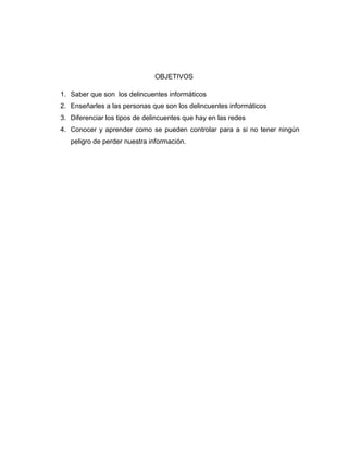 OBJETIVOS

1. Saber que son los delincuentes informáticos
2. Enseñarles a las personas que son los delincuentes informáticos
3. Diferenciar los tipos de delincuentes que hay en las redes
4. Conocer y aprender como se pueden controlar para a si no tener ningún
   peligro de perder nuestra información.
 