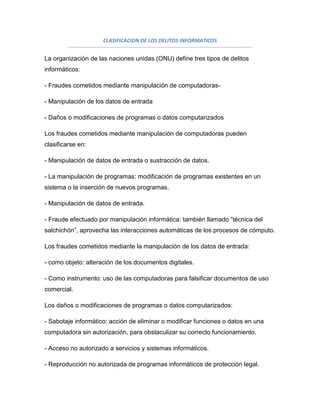CLASIFICACION DE LOS DELITOS INFORMATICOS


La organización de las naciones unidas (ONU) define tres tipos de delitos
informáticos:

- Fraudes cometidos mediante manipulación de computadoras-

- Manipulación de los datos de entrada

- Daños o modificaciones de programas o datos computarizados

Los fraudes cometidos mediante manipulación de computadoras pueden
clasificarse en:

- Manipulación de datos de entrada o sustracción de datos.

- La manipulación de programas: modificación de programas existentes en un
sistema o la inserción de nuevos programas.

- Manipulación de datos de entrada.

- Fraude efectuado por manipulación informática: también llamado “técnica del
salchichón”, aprovecha las interacciones automáticas de los procesos de cómputo.

Los fraudes cometidos mediante la manipulación de los datos de entrada:

- como objeto: alteración de los documentos digitales.

- Como instrumento: uso de las computadoras para falsificar documentos de uso
comercial.

Los daños o modificaciones de programas o datos computarizados:

- Sabotaje informático: acción de eliminar o modificar funciones o datos en una
computadora sin autorización, para obstaculizar su correcto funcionamiento.

- Acceso no autorizado a servicios y sistemas informáticos.

- Reproducción no autorizada de programas informáticos de protección legal.
 