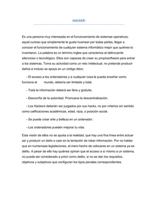 HACKER:



Es una persona muy interesada en el funcionamiento de sistemas operativos;
aquel curioso que simplemente le gusta husmear por todas partes, llegar a
conocer el funcionamiento de cualquier sistema informático mejor que quiénes lo
inventaron. La palabra es un término ingles que caracteriza al delincuente
silencioso o tecnológico. Ellos son capaces de crear su propiosoftware para entrar
a los sistemas. Toma su actividad como un reto intelectual, no pretende producir
daños e incluso se apoya en un código ético:

   - El acceso a los ordenadores y a cualquier cosa le pueda enseñar como
funciona el     mundo, debería ser limitado y total.

   - Toda la información deberá ser libre y gratuita.

   - Desconfía de la autoridad. Promueve la descentralización.

   - Los Hackers deberán ser juzgados por sus hacks, no por criterios sin sentido
como calificaciones académicas, edad, raza, o posición social.

   - Se puede crear arte y belleza en un ordenador.

   - Los ordenadores pueden mejorar tu vida.

Esta visión de ellos no se ajusta a la realidad, que hay una fina línea entre actuar
así y producir un daño o caer en la tentación de robar información. Por no hablar
que en numerosas legislaciones, el mero hecho de colocarse en un sistema ya es
delito. A pesar de ello hay quiénes opinan que el acceso a sí mismo a un sistema,
no puede ser considerado a priori como delito, si no se dan los requisitos,
objetivos y subjetivos que configuran los tipos penales correspondientes.
 