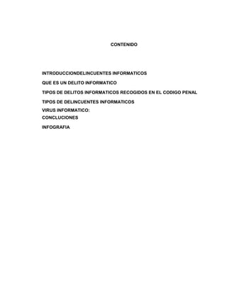 CONTENIDO




INTRODUCCIONDELINCUENTES INFORMATICOS

QUE ES UN DELITO INFORMATICO

TIPOS DE DELITOS INFORMATICOS RECOGIDOS EN EL CODIGO PENAL

TIPOS DE DELINCUENTES INFORMATICOS
VIRUS INFORMATICO:
CONCLUCIONES

INFOGRAFIA
 