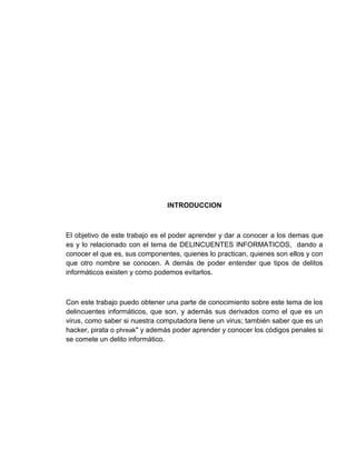 INTRODUCCION



El objetivo de este trabajo es el poder aprender y dar a conocer a los demas que
es y lo relacionado con el tema de DELINCUENTES INFORMATICOS, dando a
conocer el que es, sus componentes, quienes lo practican, quienes son ellos y con
que otro nombre se conocen. A demás de poder entender que tipos de delitos
informáticos existen y como podemos evitarlos.



Con este trabajo puedo obtener una parte de conocimiento sobre este tema de los
delincuentes informáticos, que son, y además sus derivados como el que es un
virus, como saber si nuestra computadora tiene un virus; también saber que es un
hacker, pirata o phreak" y además poder aprender y conocer los códigos penales si
se comete un delito informático.
 
