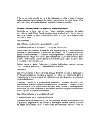 A través de este artículo se va a dar respuesta a estas y otras preguntas,
incluyendo algunos ejemplos de los delitos más sonados en estos últimos años,
así como ciertas referencias legales y organismos gubernamentales.


Tipos de delitos informáticos recogidos en el Código Penal
Partiendo de la base que no hay ningún apartado específico de delitos
informáticos en el Código Penal, atenderemos a la clasificación de los mismos,
siempre y cuando, los datos o sistemas informáticos formen parte de la comisión
del delito, a saber:
Las amenazas.
Los delitos de exhibicionismo y provocación sexual.
Los delitos relativos a la prostitución y corrupción de menores.
Delitos contra la intimidad, el derecho a la propia imagen y la inviolabilidad de
domicilio: El descubrimiento y revelación de secretos, p.e. La interceptación de
correo vendría asimilada a la violación de correspondencia, siempre que no exista
consentimiento y haya intención de desvelar secretos o vulnerar la intimidad de un
tercero. También sería un delito contra la intimidad la usurpación y cesión de datos
reservados de carácter personal.
Delitos contra el honor: Calumnias e injurias, habiéndose especial mención
cuando estas se realizaren con publicidad -se propaguen-.
Las estafas.
Las defraudaciones de fluido eléctrico. Incluye de forma expresa la defraudación
en telecomunicaciones siempre y cuando se utilice un mecanismo para la
realización de la misma, o alterando maliciosamente las indicaciones o empleando
medios clandestinos.
Los daños. Destaca de la ampliación de la definición existente con anterioridad,
incluyendo un apartado específico para los daños inmateriales “La misma pena se
impondrá al que por cualquier medio destruya, altere, inutilice o de cualquier otro
modo dañe los datos, programas o documentos electrónicos ajenos contenidos en
redes, soportes o sistemas informáticos”.
Los delitos relativos a la propiedad intelectual
Los delitos relativos a la propiedad industrial
Los delitos relativos al mercado y a los consumidores. Aquí se encontraría incluida
la publicidad engañosa que se publique o difunda por Internet, siempre y cuando
se hagan alegaciones falsas o manifiesten características inciertas sobre los
 