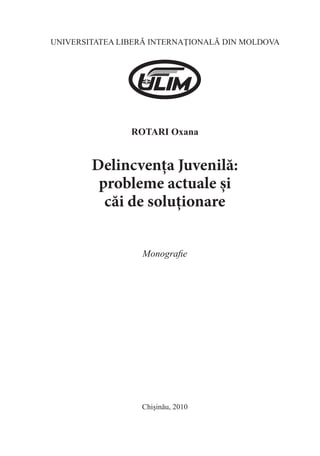 UNIVERSITATEA LIBERĂ INTERNAŢIONALĂ DIN MOLDOVA 
ROTARI Oxana 
Delincvența Juvenilă: 
probleme actuale și 
căi de soluționare 
Monografie 
Chişinău, 2010  