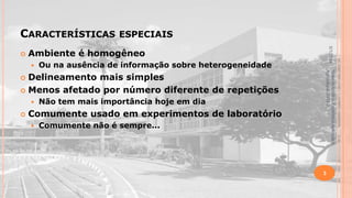CARACTERÍSTICAS

Ambiente é homogêneo


Ou na ausência de informação sobre heterogeneidade



Não tem mais importância hoje em dia

Comumente usado em experimentos de laboratório


Comumente não é sempre...

Material didático Estatística Aplicada à
Agricultura, 2013-2.

Delineamento mais simples
 Menos afetado por número diferente de repetições




5/1/2014



ESPECIAIS

3

 