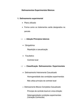 Delineamentos Experimentais Básicos
1. Delineamento experimental
• Plano utilizado
• Forma como os tratamentos serão designados na
parcela
1.1 – Adoção Princípios básicos
• Obrigatórios
Repetição e casualização
• Facultativo
Controle local
1.2 – Classificação Delineamentos Experimentais
• Delineamento Inteiramente Casualizado
Homogeneidade das condições experimentais
Não utiliza princípio do controle local
• Delineamento Blocos Completos Casualizado
Princípio do controle local em única direção
Heterogeneidade condições experimentais
(Variação Conhecida)
 