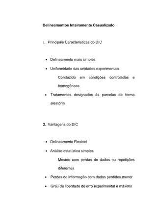 Delineamentos Inteiramente Casualizado
1. Principais Características do DIC
• Delineamento mais simples
• Uniformidade das unidades experimentais
Conduzido em condições controladas e
homogêneas.
• Tratamentos designados às parcelas de forma
aleatória
2. Vantagens do DIC
• Delineamento Flexível
• Análise estatística simples
Mesmo com perdas de dados ou repetições
diferentes
• Perdas de informação com dados perdidos menor
• Grau de liberdade do erro experimental é máximo
 