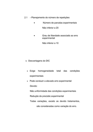 2.1 - Planejamento do número de repetições
• Número de parcelas experimentais
Não inferior a 20
• Grau de liberdade associado ao erro
experimental
Não inferior a 10
3. Desvantagens do DIC
• Exige homogeneidade total das condições
experimentais
• Pode conduzir a elevado erro experimental
Devido:
Não uniformidade das condições experimentais
Redução da precisão experimental
Todas variações, exceto as devido tratamentos,
são consideradas como variação do erro.
 