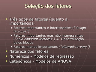 Seleção dos fatores

   Três tipos de fatores (quanto à
    importância):
    • Fatores importantes e interessantes (“design
      factores”)
    • Fatores importantes mas não interessantes
      (“held constant factores”) = Uniformização
      pelos blocos
    • Fatores menos importantes (“allowed-to-vary”)
   Natureza dos fatores
   Numéricos - Modelos de regressão
   Categóricos - Modelos de ANOVA
 