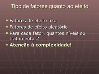 Tipo de fatores quanto ao efeito

   Fatores de efeito fixo
   Fatores de efeito aleatório
   Para cada fator, quantos níveis ou
    tratamentos?
   Atenção à complexidade!
 