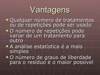 Vantagens
   Qualquer número de tratamentos
    ou de repetições pode ser usado
   O número de repetições pode
    variar de um tratamento para
    outro
   A análise estatística é a mais
    simples
   O número de graus de liberdade
    para o resíduo é o maior possível
 