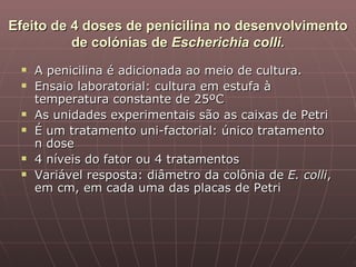 Efeito de 4 doses de penicilina no desenvolvimento
          de colónias de Escherichia colli.
    A penicilina é adicionada ao meio de cultura.
    Ensaio laboratorial: cultura em estufa à
     temperatura constante de 25ºC
    As unidades experimentais são as caixas de Petri
    É um tratamento uni-factorial: único tratamento
     n dose
    4 níveis do fator ou 4 tratamentos
    Variável resposta: diâmetro da colônia de E. colli,
     em cm, em cada uma das placas de Petri
 