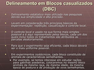 Delineamento em Blocos casualizados
              (DBC)
    Delineamento estatístico mais utilizado nas pesquisas
     devido sua simplicidade e alta precisão.

    Levam em consideração três princípios básicos da
     experimentação: repetição, casualização e controle local.

    O controle local e usado na sua forma mais simples
     possível e é aqui representado pelos blocos, cada um dos
     quais inclui todos os tratamentos são atribuídos as
     parcelas aleatoriamente.

    Para que o experimento seja eficiente, cada bloco deverá
     ser o mais uniforme possível.

    Em experimentos zootécnicos, cada bloco constituído de
     animais de características semelhantes.
    • Por exemplo, se temos interesse em estudar rações
      para galinhas poedeiras, colocaremos no mesmo bloco
      animais da mesma raça, da mesma idade, da mesma
      época de postura e de produção de ovos semelhantes.
 