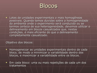 Blocos
   Lotes de unidades experimentais o mais homogêneas
    possíveis. Quando temos duvidas sobre a homogeneidade
    do ambiente onde o experimento será conduzido ou se
    termos certeza de sua heterogeneidade, devemos utilizar o
    delineamento em blocos casualizados que, nestas
    condições, é mais eficiente do que o delineamento
    completamente casualizado.

Objetivo dos blocos:

   Homogeneizar as unidades experimentais dentro de cada
    bloco, de modo a minimizar a variabilidade dentro dos
    blocos, e maximizar a variabilidade entre os blocos.

   Em cada bloco: uma ou mais repetições de cada um dos
    tratamentos
 
