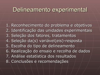 Delineamento experimental

1.   Reconhecimento do problema e objetivos
2.   Identificação das unidades experimentais
3.   Seleção dos fatores, tratamentos
4.   Seleção da(s) variável(eis)-resposta
5.   Escolha do tipo de delineamento
6.   Realização do ensaio e recolha de dados
7.   Análise estatística dos resultados
8.   Conclusões e recomendações
 