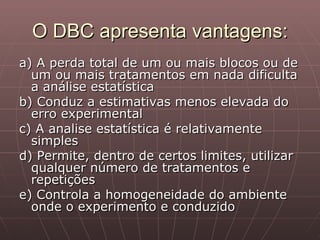 O DBC apresenta vantagens:
a) A perda total de um ou mais blocos ou de
  um ou mais tratamentos em nada dificulta
  a análise estatística
b) Conduz a estimativas menos elevada do
  erro experimental
c) A analise estatística é relativamente
  simples
d) Permite, dentro de certos limites, utilizar
  qualquer número de tratamentos e
  repetições
e) Controla a homogeneidade do ambiente
  onde o experimento e conduzido
 