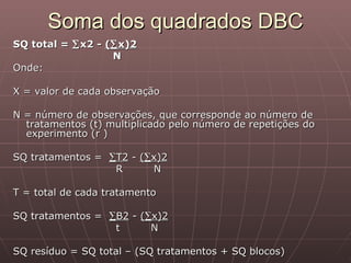 Soma dos quadrados DBC
SQ total = ∑ x2 - (∑ x)2
                   N
Onde:

X = valor de cada observação

N = número de observações, que corresponde ao número de
  tratamentos (t) multiplicado pelo número de repetições do
  experimento (r )

SQ tratamentos = ∑T2 - (∑x)2
                  R      N

T = total de cada tratamento

SQ tratamentos = ∑B2 - (∑x)2
                  t      N

SQ resíduo = SQ total – (SQ tratamentos + SQ blocos)
 