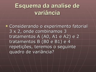 Esquema da analise de
           variância

   Considerando o experimento fatorial
    3 x 2, onde combinamos 3
    tratamentos A (A0, A1 e A2) e 2
    tratamentos B (B0 e B1) e 4
    repetições, teremos o seguinte
    quadro de variância?
 