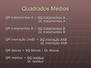Quadrados Médios
QM tratamentos A = SQ tratamentos A
                   GL tratamentos A

QM tratamentos B = SQ tratamentos B
                   GL tratamentos B

QM interação (AxB) = SQ interação AXB
                     GL interação AXB

QM blocos = SQ blocos / GL blocos

QM resíduo = SQ resíduo
             GL resíduo
 