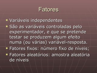 Fatores
   Variáveis independentes
   São as variáveis controladas pelo
    experimentador, e que se pretende
    testar se produzem algum efeito
    numa (ou várias) variável-resposta.
   Fatores fixos: número fixo de níveis;
   Fatores aleatórios: amostra aleatória
    de níveis
 