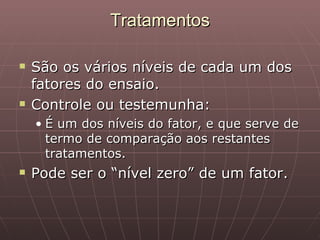 Tratamentos

   São os vários níveis de cada um dos
    fatores do ensaio.
   Controle ou testemunha:
    • É um dos níveis do fator, e que serve de
      termo de comparação aos restantes
      tratamentos.
   Pode ser o “nível zero” de um fator.
 