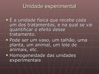 Unidade experimental

   É a unidade física que recebe cada
    um dos tratamentos, e na qual se vai
    quantificar o efeito desse
    tratamento.
   Pode ser um vaso, um talhão, uma
    planta, um animal, um lote de
    animais, etc.
   Homogeneidade das unidades
    experimentais
 