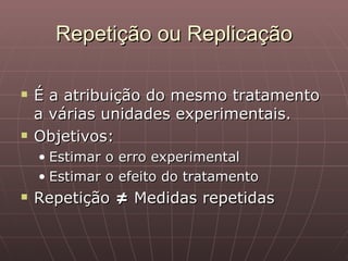 Repetição ou Replicação

   É a atribuição do mesmo tratamento
    a várias unidades experimentais.
   Objetivos:
    • Estimar o erro experimental
    • Estimar o efeito do tratamento
   Repetição ≠ Medidas repetidas
 