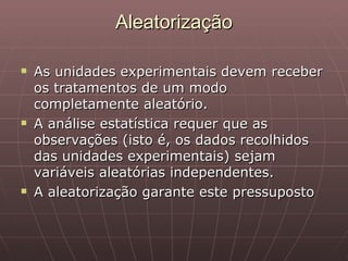 Aleatorização

   As unidades experimentais devem receber
    os tratamentos de um modo
    completamente aleatório.
   A análise estatística requer que as
    observações (isto é, os dados recolhidos
    das unidades experimentais) sejam
    variáveis aleatórias independentes.
   A aleatorização garante este pressuposto
 