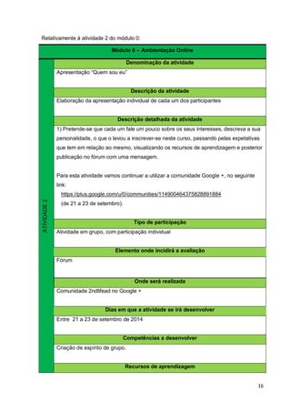 16
Relativamente à atividade 2 do módulo 0:
Módulo 0 – Ambientação Online
ATIVIDADE2
Denominação da atividade
Apresentação “Quem sou eu”
Descrição da atividade
Elaboração da apresentação individual de cada um dos participantes
Descrição detalhada da atividade
1) Pretende-se que cada um fale um pouco sobre os seus interesses, descreva a sua
personalidade, o que o levou a inscrever-se neste curso, passando pelas expetativas
que tem em relação ao mesmo, visualizando os recursos de aprendizagem e posterior
publicação no fórum com uma mensagem.
Para esta atividade vamos continuar a utilizar a comunidade Google +, no seguinte
link:
https://plus.google.com/u/0/communities/114900464375828891884
(de 21 a 23 de setembro).
Tipo de participação
Atividade em grupo, com participação individual
Elemento onde incidirá a avaliação
Fórum
Onde será realizada
Comunidade 2ndlifead no Google +
Dias em que a atividade se irá desenvolver
Entre 21 a 23 de setembro de 2014
Competências a desenvolver
Criação de espírito de grupo.
Recursos de aprendizagem
 