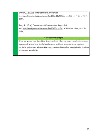 17
Duncan, Z. (2009). Tudo sobre você. Disponível
em: https://www.youtube.com/watch?v=GBo1GBzPSWA. Acedido em 16 de junho de
2014.
Perry, P. (2014). Quem é você HP movie maker. Disponível
em: https://www.youtube.com/watch?v=83s6EnJnoSw. Acedido em 16 de junho de
2014.
Critérios de avaliação
Uma vez que se trata do módulo de ambientação não será alvo de avaliação, apenas
se pretende promover a familiarização com o ambiente online de forma a ser um
ponto de partida para a interação e colaboração a desenvolver nas atividades que irão
contar para a avaliação.
 