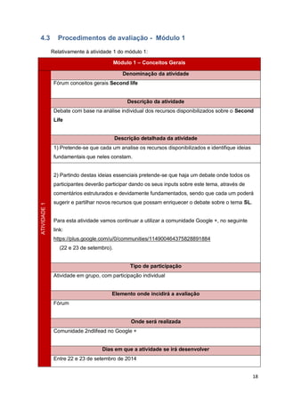 18
4.3 Procedimentos de avaliação - Módulo 1
Relativamente à atividade 1 do módulo 1:
Módulo 1 – Conceitos Gerais
ATIVIDADE1
Denominação da atividade
Fórum conceitos gerais Second life
Descrição da atividade
Debate com base na análise individual dos recursos disponibilizados sobre o Second
Life
Descrição detalhada da atividade
1) Pretende-se que cada um analise os recursos disponibilizados e identifique ideias
fundamentais que neles constam.
2) Partindo destas ideias essenciais pretende-se que haja um debate onde todos os
participantes deverão participar dando os seus inputs sobre este tema, através de
comentários estruturados e devidamente fundamentados, sendo que cada um poderá
sugerir e partilhar novos recursos que possam enriquecer o debate sobre o tema SL.
Para esta atividade vamos continuar a utilizar a comunidade Google +, no seguinte
link:
https://plus.google.com/u/0/communities/114900464375828891884
(22 e 23 de setembro).
Tipo de participação
Atividade em grupo, com participação individual
Elemento onde incidirá a avaliação
Fórum
Onde será realizada
Comunidade 2ndlifead no Google +
Dias em que a atividade se irá desenvolver
Entre 22 e 23 de setembro de 2014
 