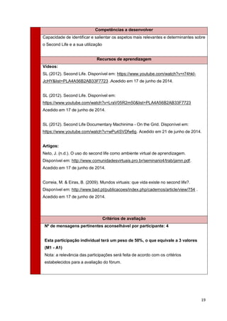 19
Competências a desenvolver
Capacidade de identificar e salientar os aspetos mais relevantes e determinantes sobre
o Second Life e a sua utilização
Recursos de aprendizagem
Vídeos:
SL (2012). Second Life. Disponível em: https://www.youtube.com/watch?v=r74hkI-
JcHY&list=PLA4A56B2AB33F7723 .Acedido em 17 de junho de 2014.
SL (2012). Second Life. Disponível em:
https://www.youtube.com/watch?v=LraV05R2m50&list=PLA4A56B2AB33F7723
Acedido em 17 de junho de 2014.
SL (2012). Second Life Documentary Machinima - On the Grid. Disponível em:
https://www.youtube.com/watch?v=wPu4SVDfw6g. Acedido em 21 de junho de 2014.
Artigos:
Neto, J. (n.d.). O uso do second life como ambiente virtual de aprendizagem.
Disponível em: http://www.comunidadesvirtuais.pro.br/seminario4/trab/jamn.pdf.
Acedido em 17 de junho de 2014.
Correia, M. & Eiras, B. (2009). Mundos virtuais: que vida existe no second life?.
Disponível em: http://www.bad.pt/publicacoes/index.php/cadernos/article/view/754 .
Acedido em 17 de junho de 2014.
Critérios de avaliação
Nº de mensagens pertinentes aconselhável por participante: 4
Esta participação individual terá um peso de 50%, o que equivale a 3 valores
(M1 - A1)
Nota: a relevância das participações será feita de acordo com os critérios
estabelecidos para a avaliação do fórum.
 