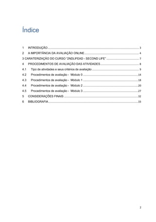 2
Índice
1 INTRODUÇÃO......................................................................................................................... 3
2 A IMPORTÂNCIA DA AVALIAÇÃO ONLINE........................................................................ 4
3 CARATERIZAÇÃO DO CURSO “2NDLIFEAD - SECOND LIFE” ........................................... 7
4 PROCEDIMENTOS DE AVALIAÇÃO DAS ATIVIDADES................................................... 8
4.1 Tipo de atividades e seus critérios de avaliação .............................................................. 9
4.2 Procedimentos de avaliação - Módulo 0 .........................................................................14
4.3 Procedimentos de avaliação - Módulo 1 .........................................................................18
4.4 Procedimentos de avaliação - Módulo 2 .........................................................................20
4.5 Procedimentos de avaliação - Módulo 3 .........................................................................27
5 CONSIDERAÇÕES FINAIS ..................................................................................................32
6 BIBLIOGRAFIA.......................................................................................................................33
 