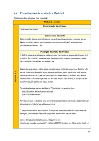 20
4.4 Procedimentos de avaliação - Módulo 2
Relativamente à atividade 1 do módulo 2:
Módulo 2 – Avatar
ATIVIDADE1
Denominação da atividade
Características Avatar
Descrição da atividade
Determinação das características que os participantes pretendem associar ao seu
Avatar e qual a imagem que pretendem passar com este perfil aos restantes
utilizadores do Second Life
Descrição detalhada da atividade
1) Definir as características que cada um quer incorporar no seu Avatar (no seu "eu"
virtual no Second Life), tendo sempre presente qual a imagem que querem passar
para os outros utilizadores no Second Life.
Depois de cada aluno refletir sobre a imagem que pretende assumir no Second Life,
tem de fazer uma descrição sobre as características que o seu Avatar terá e uma
fundamentação sobre o porquê dessa escolha tendo ainda que referir se o Avatar
corresponde a uma descrição real do "eu" real e caso seja ou não, o porquê de ter
escolhido aquele perfil para o seu Avatar.
Para esta atividade vamos a utilizar a Wikispaces, no seguinte link -
http://2ndlifead.wikispaces.com/home
(26 e 29 de setembro).
Acreditando que se trata de uma ferramenta desconhecida por muitos podem efetuar
a inscrição em: http://www.wikispaces.com/
O seguinte tutorial dá a conhecer o Wikispaces, assim como facilita o processo de
inscrição, uma vez que descreve os passos necessários para a fazer.
Vídeo - Introduction to Wikispaces. Disponível em :
https://www.youtube.com/watch?v=50MenxCNYAI. Acedido em 12 de junho de 2014.
 