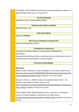 21
2) Publicação no Wiki 2ndlifead do perfil Avatar, que cada participante vai adoptar, na
página intitulada "Quem serei eu no Second Life"
Tipo de participação
Atividade em grupo, com participação individual
Elemento onde incidirá a avaliação
Reflexão pessoal - Wiki
Onde será realizada
Wikispaces 2ndlifead
Dias em que a atividade se irá desenvolver
Entre 26 e 29 de setembro de 2014
Competências a desenvolver
Capacidade de interação utilizando novas ferramentas colaborativas de
aprendizagem.
Capacidade de discernimento sobre a importância real que o Avatar pode ter, quer na
projeção pessoal como profissional, de cada participante.
Recursos de aprendizagem
Bibliografia:
Batista, M. (2010). Second Life: corpo e identidade no mundo virtual. Disponível em:
http://www.scribd.com/doc/57199646/BATISTA-Micheline-Dayse-Gomes-Second-Life-
Corpo-e-Identidade-No-Mundo-Virtual. Acedido em 31 de maio de 2014.
Bressan, R. & Perani, L. (2009). O avatar como experiência lúdica: Nível 1 - Da
aparência à exploração do ambiente. Disponível em:
http://www.abciber.com.br/simposio2009/trabalhos/anais/pdf/artigos/2_entretenimento
/eixo2_art44.pdf. Acedido em 18 de junho de 2014.
Pereira, Rogério (2009). Representações de corpo e movimento no ciberespaço:
notas de um estudo etnográfico no jogo Second Life. Disponível em:
http://www.anima.eefd.ufrj.br/licere/pdf/licereV12N02_a6.pdf. Acedido em 10 de junho
de 2014.
 