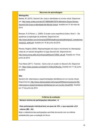 26
Recursos de aprendizagem
Bibliografia:
Batista, M. (2010). Second Life: corpo e identidade no mundo virtual. Disponível
em: http://www.scribd.com/doc/57199646/BATISTA-Micheline-Dayse-Gomes-
Second-Life-Corpo-e-Identidade-No-Mundo-Virtual. Acedido em 31 de maio de
2014.
Bressan, R. & Perani, L. (2009). O avatar como experiência lúdica: Nível 1 - Da
aparência à exploração do ambiente. Disponível em:
http://www.abciber.com.br/simposio2009/trabalhos/anais/pdf/artigos/2_entretenime
nto/eixo2_art44.pdf. Acedido em 18 de junho de 2014.
Pereira, Rogério (2009). Representações de corpo e movimento no ciberespaço:
notas de um estudo etnográfico no jogo Second Life. Disponível em:
http://www.anima.eefd.ufrj.br/licere/pdf/licereV12N02_a6.pdf. Acedido em 10 de
junho de 2014.
Toxx News (2011). Tutoriais - Como criar um avatar no Second Life. Disponível
em: https://www.youtube.com/watch?v=CNULK3KxoXg. Acedido em 11 de junho
de 2014.
Site:
Second Life: cibercorpos e experimentações identitárias em um mundo virtual.
Disponível em: http://www.cibersociedad.net/congres2009/es/coms/second-life-
cibercorpos-e-experimentasoes-identitarias-em-um-mundo-virtual/535/. Acedido
em 17 de junho de 2014.
Critérios de avaliação
Número mínimo de participações relevantes - 4.
Esta participação individual terá um peso de 10%, o que equivale a 0,6
valores (M2 - A3)
Nota: a relevância das participações será feita de acordo com os critérios
estabelecidos para a avaliação do fórum.
 