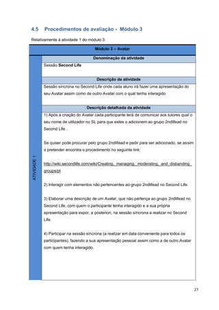 27
4.5 Procedimentos de avaliação - Módulo 3
Relativamente à atividade 1 do módulo 3:
Módulo 3 – Avatar
ATIVIDADE1
Denominação da atividade
Sessão Second Life
Descrição da atividade
Sessão síncrona no Second Life onde cada aluno irá fazer uma apresentação do
seu Avatar assim como de outro Avatar com o qual tenha interagido
Descrição detalhada da atividade
1) Após a criação do Avatar cada participante terá de comunicar aos tutores qual o
seu nome de utilizador no SL para que estes o adicionem ao grupo 2ndlifead no
Second Life .
Se quiser pode procurar pelo grupo 2ndlifead e pedir para ser adicionado, se assim
o pretender encontra o procedimento no seguinte link:
http://wiki.secondlife.com/wiki/Creating,_managing,_moderating,_and_disbanding_
groups/pt
2) Interagir com elementos não pertencentes ao grupo 2ndlifead no Second Life.
3) Elaborar uma descrição de um Avatar, que não pertença ao grupo 2ndlifead no
Second Life, com quem o participante tenha interagido e a sua própria
apresentação para expor, a posteriori, na sessão síncrona a realizar no Second
Life.
4) Participar na sessão síncrona (a realizar em data conveniente para todos os
participantes), fazendo a sua apresentação pessoal assim como a de outro Avatar
com quem tenha interagido.
 