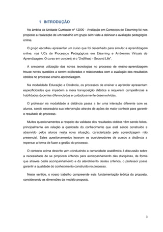 3
1 INTRODUÇÃO
No âmbito da Unidade Curricular nº 12090 - Avaliação em Contextos de Elearning foi-nos
proposto a realização de um trabalho em grupo com vista a delinear a avaliação pedagógica
online.
O grupo escolheu apresentar um curso que foi desenhado para simular a aprendizagem
online, nas UCs de Processos Pedagógicos em Elearning e Ambientes Virtuais de
Aprendizagem. O curso em concreto é o “2ndlifead - Second Life”.
A crescente utilização das novas tecnologias no processo de ensino-aprendizagem
trouxe novas questões a serem exploradas e relacionadas com a avaliação dos resultados
obtidos no processo ensino-aprendizagem.
Na modalidade Educação a Distância, os processos de ensinar e aprender apresentam
especificidades que impedem a mera transposição didática e requerem competências e
habilidades docentes diferenciadas e cuidadosamente desenvolvidas.
O professor na modalidade a distância passa a ter uma interação diferente com os
alunos, sendo necessária sua intervenção através de ações de maior controle para garantir
o resultado do processo.
Muitos questionamentos a respeito da validade dos resultados obtidos vêm sendo feitos,
principalmente em relação à qualidade do conhecimento que está sendo construído e
absorvido pelos alunos nesta nova situação, caracterizada pela aprendizagem não
presencial. Estes questionamentos levaram os coordenadores de cursos a distância a
repensar a forma de fazer a gestão do processo.
O contexto acima descrito vem conduzindo a comunidade acadêmica à discussão sobre
a necessidade de se proporem critérios para acompanhamento das disciplinas, de forma
que através deste acompanhamento e do atendimento destes critérios, o professor possa
garantir a qualidade do conhecimento construído no processo.
Neste sentido, o nosso trabalho compreende esta fundamentação teórica da proposta,
considerando as dimensões do modelo proposto.
 