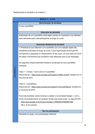30
Relativamente à atividade 2 do módulo 3:
Módulo 3 – Avatar
ATIVIDADE2
Denominação da atividade
O meu e-portefólio
Descrição da atividade
Elaboração de um e-portefólio onde sejam visíveis os momentos e as reflexões
mais relevantes para cada participante ao longo do curso
Descrição detalhada da atividade
1) Pretende-se que elaborem um e-portefólio com uma seleção digital das
atividades produzidas ao longo do curso. A sua organização deverá permitir
acompanhar o progresso e o desempenho do seu autor, em que cada um é livre
de utilizar a ferramenta que considerar mais adequada para a sua realização.
Os seguintes vídeos pretendem facilitar a construção do seu e-portefólio
individual:
Vídeo 1 - 5 Dicas - Como criar um e-portefólio.
Disponível em : https://www.youtube.com/watch?v=lXML-rnusk4. Acedido em 21
de junho de 2014.
Vídeo 2 - e-portefólios.
Disponível em : https://www.youtube.com/watch?v=5YuxmF59yU8. Acedido em
21 de junho de 2014.
Para esta atividade vamos continuar a utilizar a comunidade Google +, com o
intuito de esclarecimento de qualquer dúvida que possa surgir, no seguinte link:
https://plus.google.com/u/0/communities/114900464375828891884
(06 e 10 de outubro).
Tipo de participação
Atividade em grupo, com participação individual
 